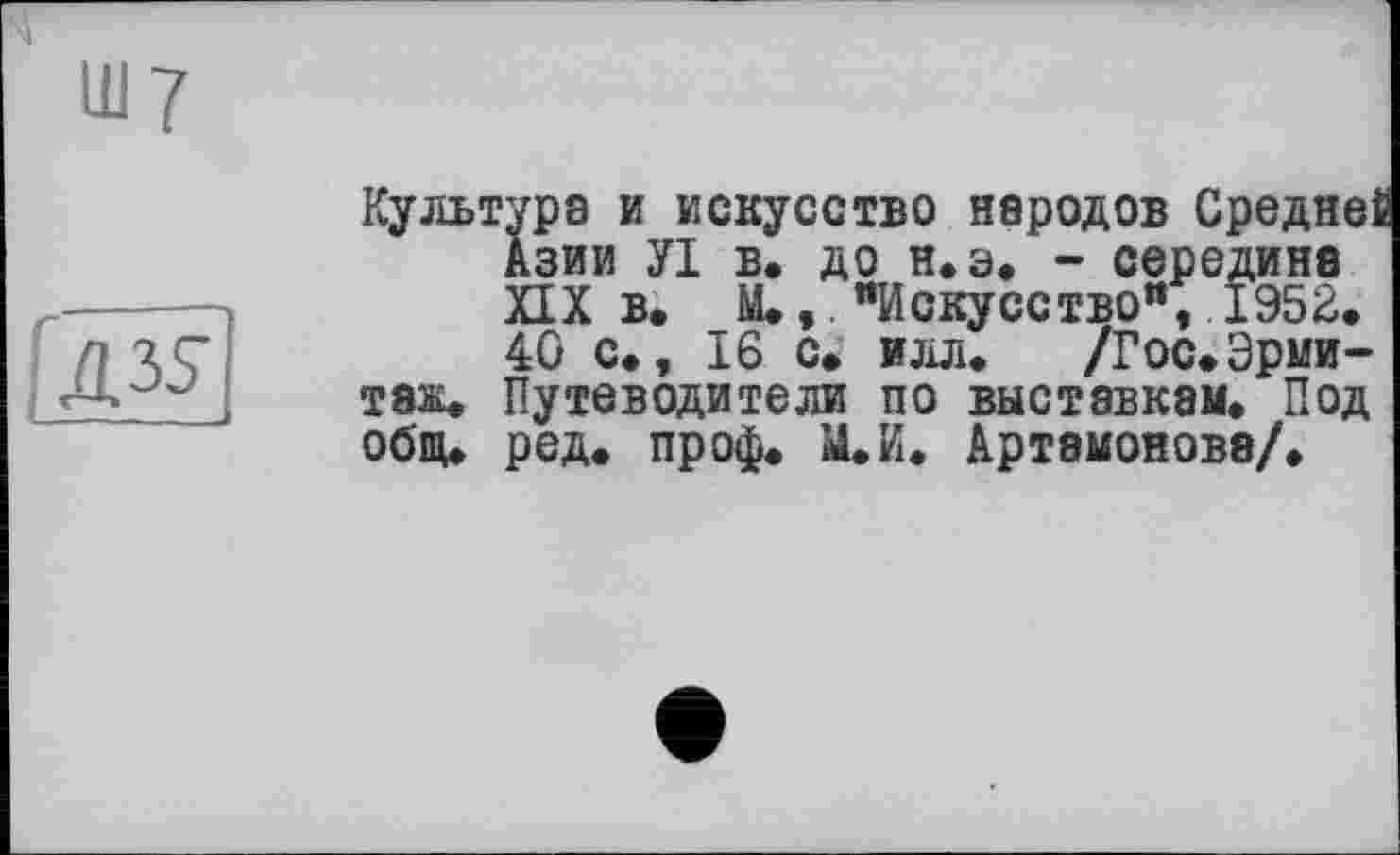 ﻿te
Культура и искусство народов Среднеі Азии УІ в. до н.э. - середина ИХ в. _М*,. "Искусство", 1952. 40 с., 16 с. илл. /Гос.Эрмитаж. Путеводители по выставкам. Под общ. ред. проф. М.И. Артамонова/.